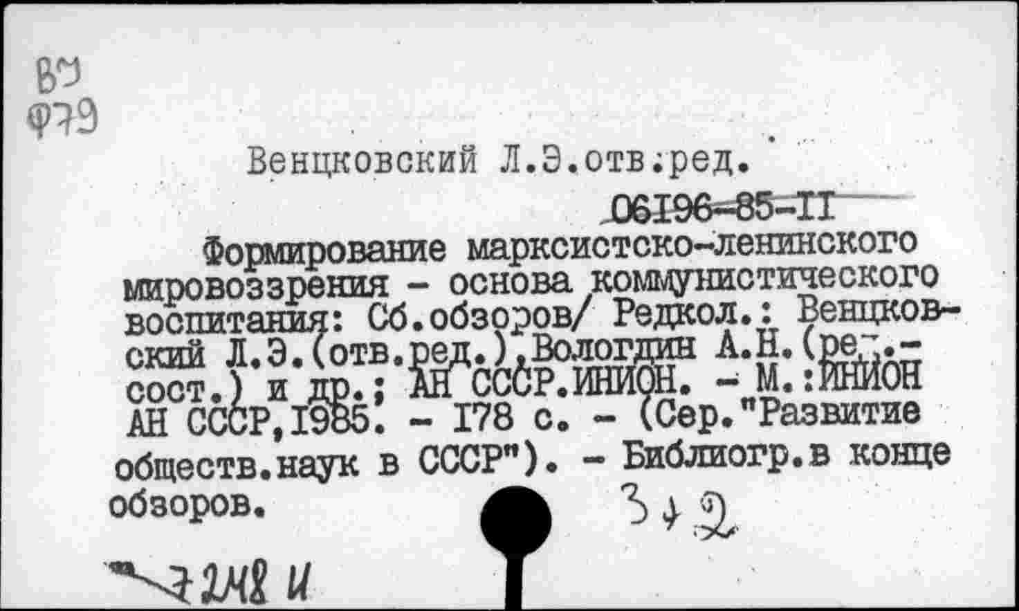 ﻿ер Ф79
Венцковский Л.Э.отв;ред.
Формирование марксистско-ленинского мировоззрения - основа коммунистического воспитания: Об.обзоров/ Редкол.: Венцков-
АН СССР, 1985. - 178 с. - (Сер."Развитие обществ.наук в СССР"). - Библиогр.в конце обзоров.	5 > Q
"'■ЗМ U I